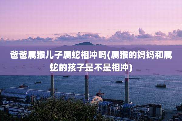 爸爸属猴儿子属蛇相冲吗(属猴的妈妈和属蛇的孩子是不是相冲)
