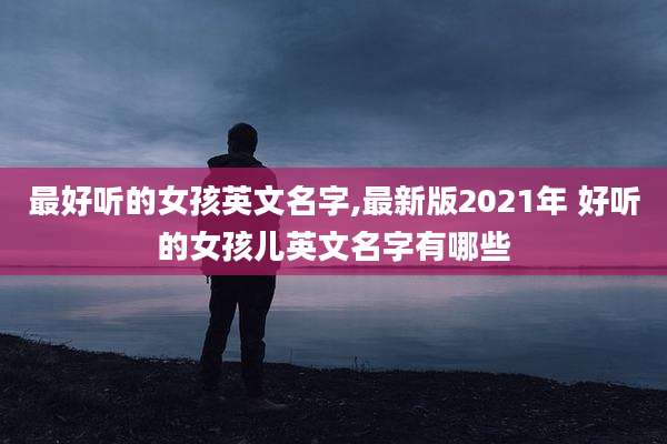 最好听的女孩英文名字,最新版2021年 好听的女孩儿英文名字有哪些