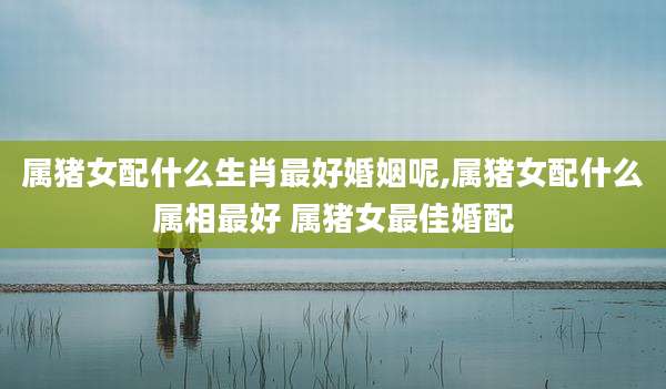 属猪女配什么生肖最好婚姻呢,属猪女配什么属相最好 属猪女最佳婚配