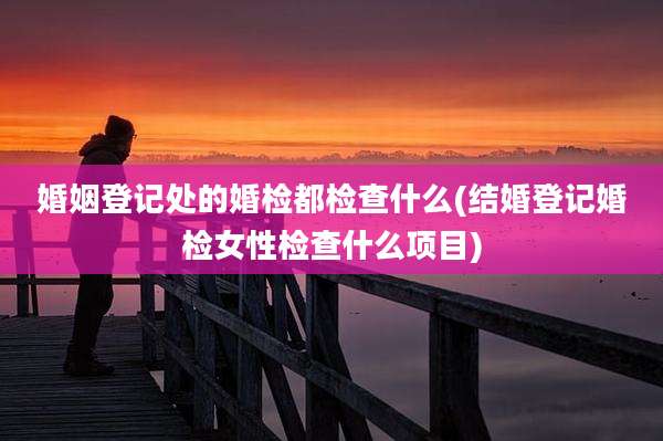 婚姻登记处的婚检都检查什么(结婚登记婚检女性检查什么项目)