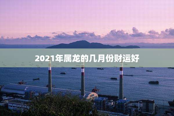 2021年属龙的几月份财运好