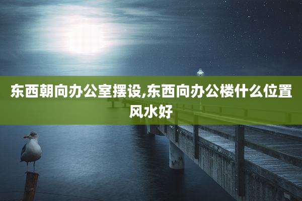 东西朝向办公室摆设,东西向办公楼什么位置风水好