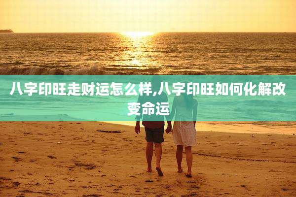 八字印旺走财运怎么样,八字印旺如何化解改变命运