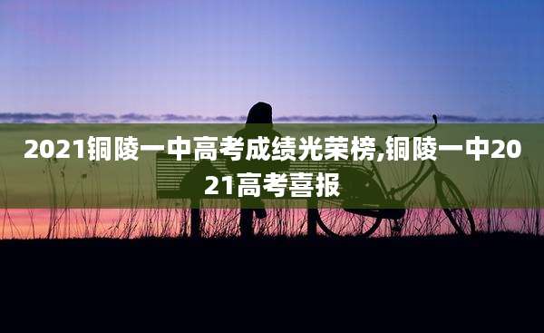 2021铜陵一中高考成绩光荣榜,铜陵一中2021高考喜报