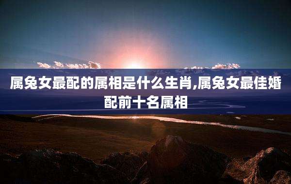 属兔女最配的属相是什么生肖,属兔女最佳婚配前十名属相