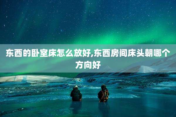 东西的卧室床怎么放好,东西房间床头朝哪个方向好