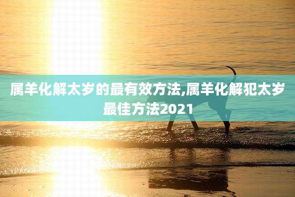 属羊化解太岁的最有效方法,属羊化解犯太岁最佳方法2021