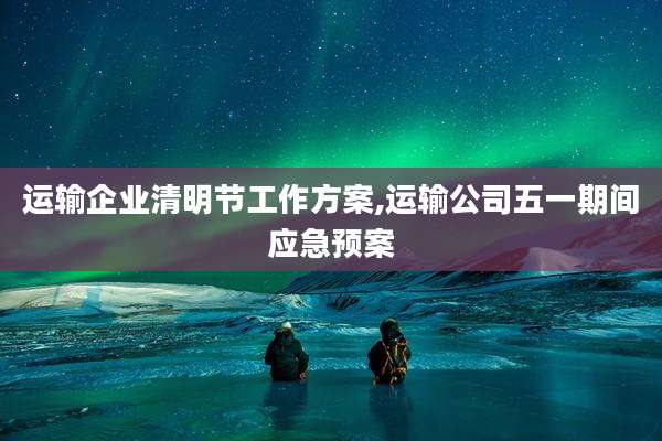 运输企业清明节工作方案,运输公司五一期间应急预案