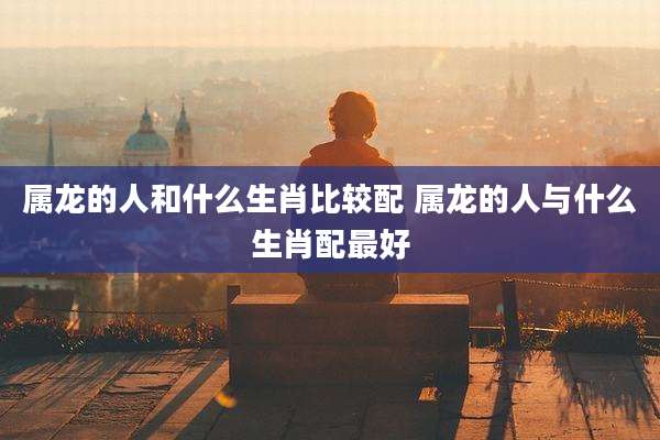 属龙的人和什么生肖比较配 属龙的人与什么生肖配最好