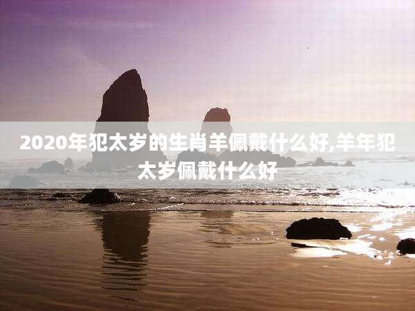 2020年犯太岁的生肖羊佩戴什么好,羊年犯太岁佩戴什么好