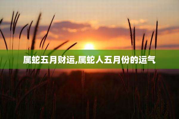 属蛇五月财运,属蛇人五月份的运气