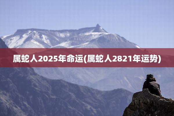 属蛇人2025年命运(属蛇人2821年运势)