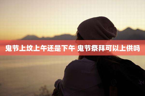 鬼节上坟上午还是下午 鬼节祭拜可以上供吗