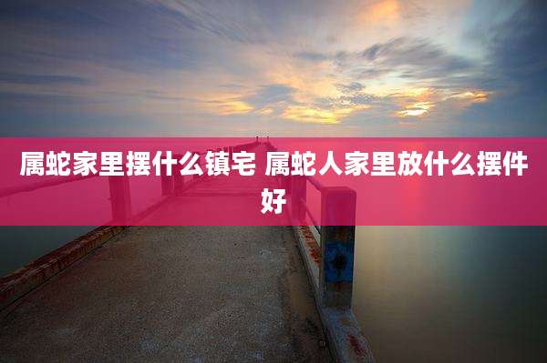属蛇家里摆什么镇宅 属蛇人家里放什么摆件好