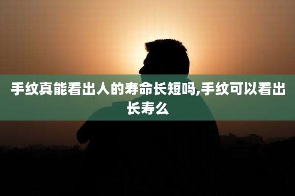 手纹真能看出人的寿命长短吗,手纹可以看出长寿么