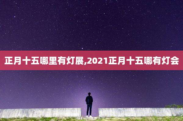 正月十五哪里有灯展,2021正月十五哪有灯会