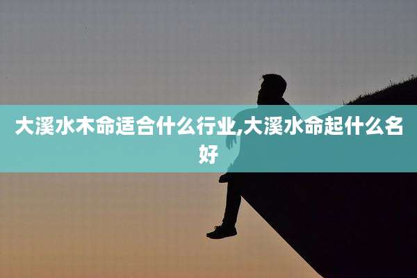 大溪水木命适合什么行业,大溪水命起什么名好