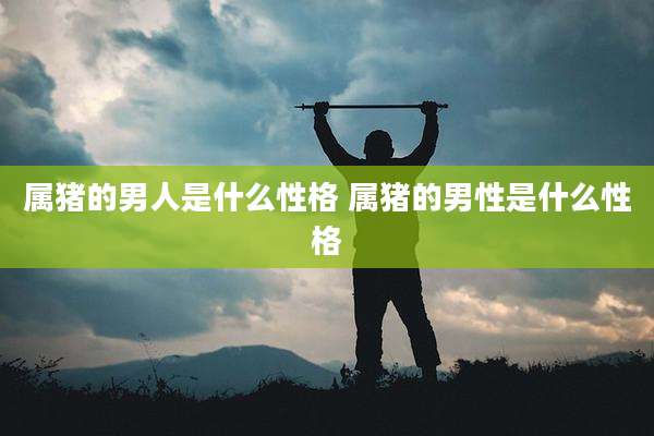 属猪的男人是什么性格 属猪的男性是什么性格