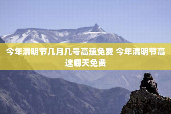 今年清明节几月几号高速免费 今年清明节高速哪天免费
