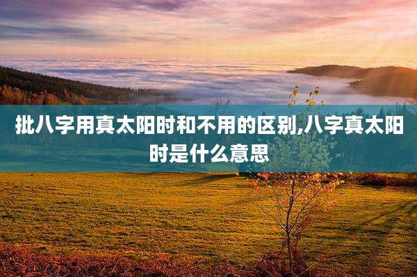 批八字用真太阳时和不用的区别,八字真太阳时是什么意思