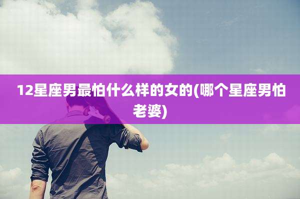 12星座男最怕什么样的女的(哪个星座男怕老婆)
