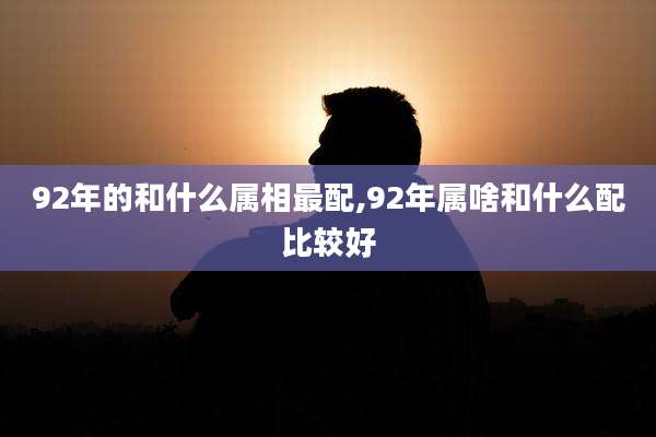 92年的和什么属相最配,92年属啥和什么配比较好