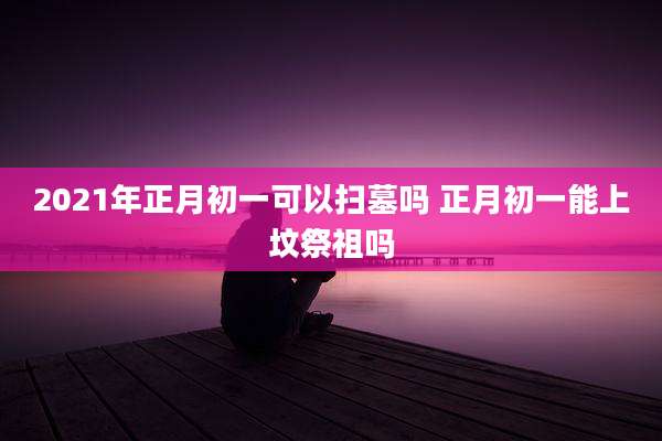 2021年正月初一可以扫墓吗 正月初一能上坟祭祖吗