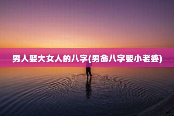 男人娶大女人的八字(男命八字娶小老婆)
