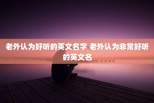 老外认为好听的英文名字 老外认为非常好听的英文名