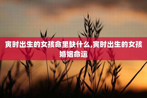 寅时出生的女孩命里缺什么,寅时出生的女孩婚姻命运