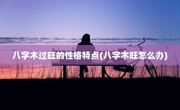 八字木过旺的性格特点(八字木旺怎么办)