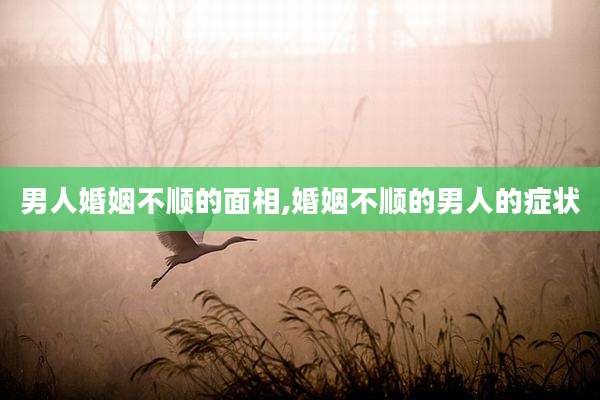 男人婚姻不顺的面相,婚姻不顺的男人的症状
