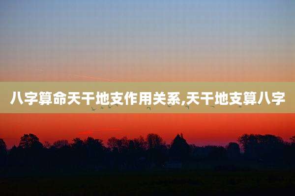 八字算命天干地支作用关系,天干地支算八字