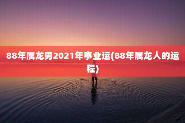 88年属龙男2021年事业运(88年属龙人的运程)