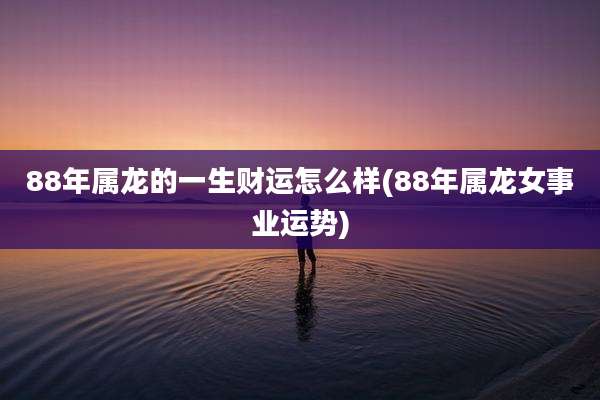 88年属龙的一生财运怎么样(88年属龙女事业运势)