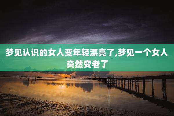 梦见认识的女人变年轻漂亮了,梦见一个女人突然变老了