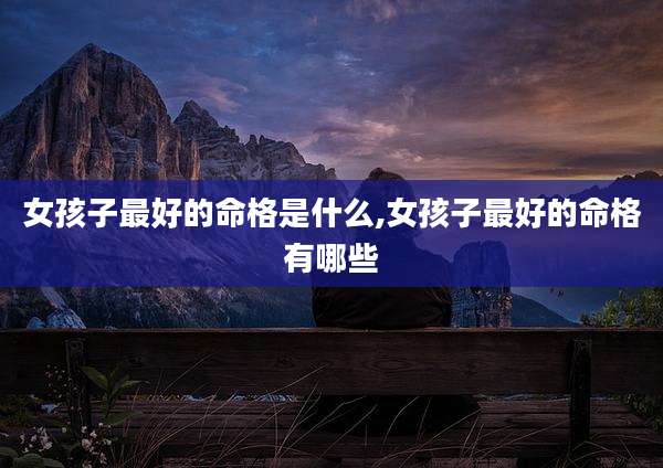 女孩子最好的命格是什么,女孩子最好的命格有哪些