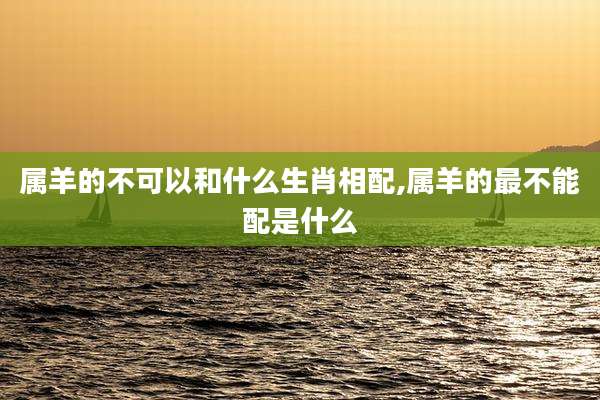 属羊的不可以和什么生肖相配,属羊的最不能配是什么