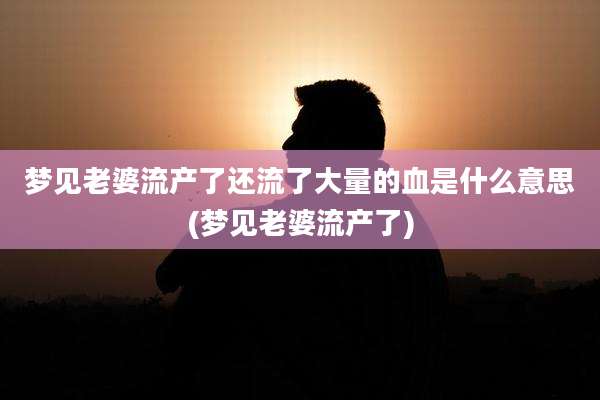 梦见老婆流产了还流了大量的血是什么意思(梦见老婆流产了)