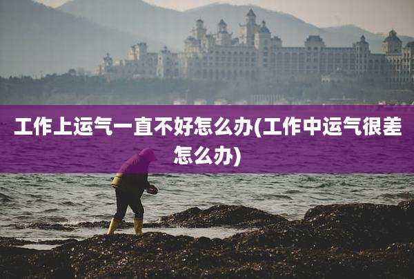 工作上运气一直不好怎么办(工作中运气很差怎么办)