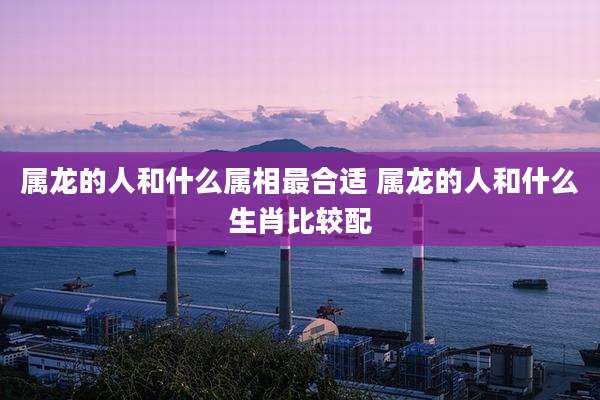 属龙的人和什么属相最合适 属龙的人和什么生肖比较配