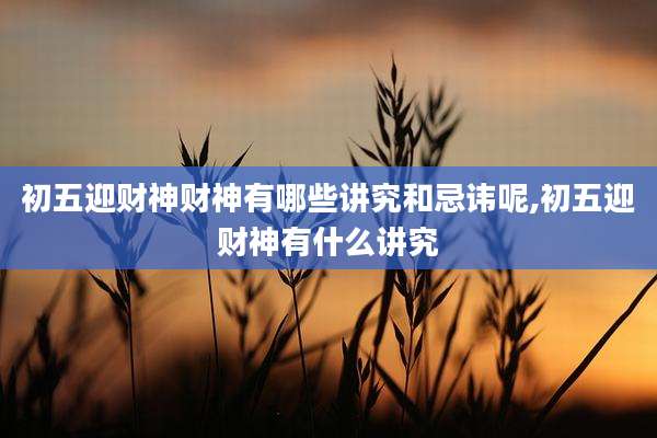 初五迎财神财神有哪些讲究和忌讳呢,初五迎财神有什么讲究