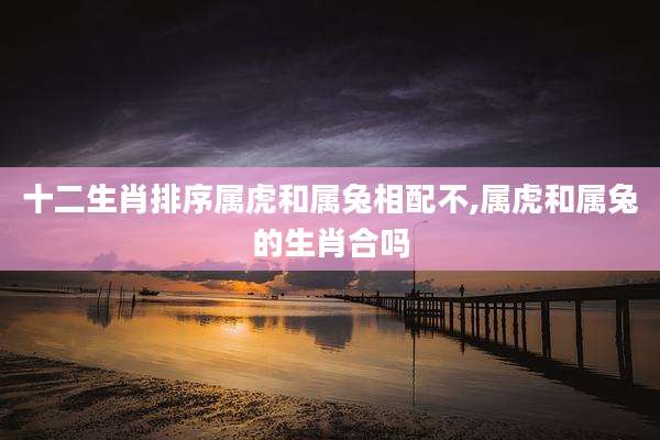 十二生肖排序属虎和属兔相配不,属虎和属兔的生肖合吗