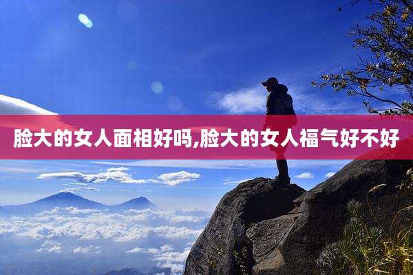 脸大的女人面相好吗,脸大的女人福气好不好
