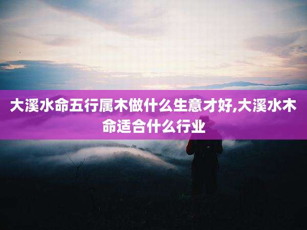 大溪水命五行属木做什么生意才好,大溪水木命适合什么行业