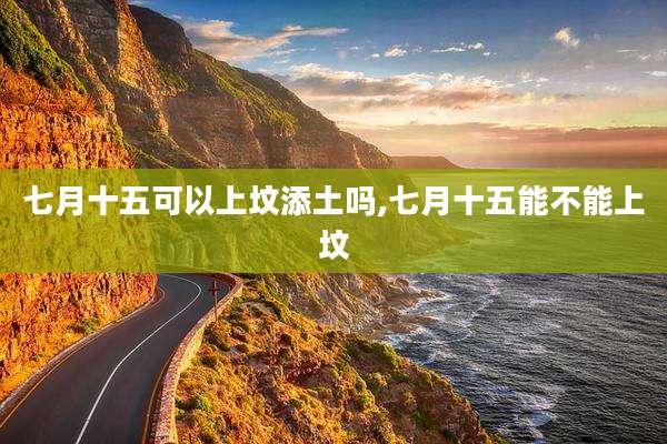 七月十五可以上坟添土吗,七月十五能不能上坟