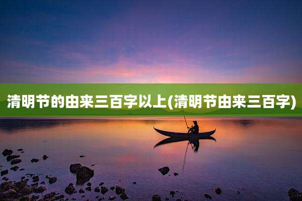 清明节的由来三百字以上(清明节由来三百字)