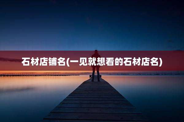 石材店铺名(一见就想看的石材店名)