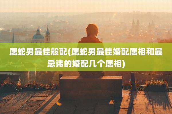 属蛇男最佳般配(属蛇男最佳婚配属相和最忌讳的婚配几个属相)