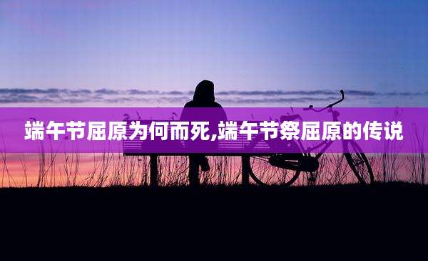 端午节屈原为何而死,端午节祭屈原的传说